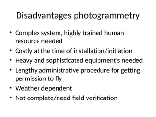 Disadvantages photogrammetry
• Complex system, highly trained human
resource needed
• Costly at the time of installation/initiation
• Heavy and sophisticated equipment's needed
• Lengthy administrative procedure for getting
permission to fly
• Weather dependent
• Not complete/need field verification
 