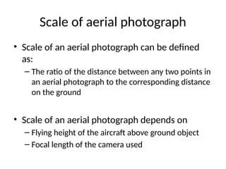 Scale of aerial photograph
• Scale of an aerial photograph can be defined
as:
– The ratio of the distance between any two points in
an aerial photograph to the corresponding distance
on the ground
• Scale of an aerial photograph depends on
– Flying height of the aircraft above ground object
– Focal length of the camera used
 