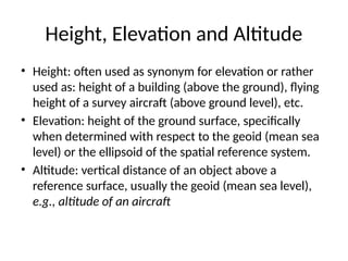 Height, Elevation and Altitude
• Height: often used as synonym for elevation or rather
used as: height of a building (above the ground), flying
height of a survey aircraft (above ground level), etc.
• Elevation: height of the ground surface, specifically
when determined with respect to the geoid (mean sea
level) or the ellipsoid of the spatial reference system.
• Altitude: vertical distance of an object above a
reference surface, usually the geoid (mean sea level),
e.g., altitude of an aircraft
 