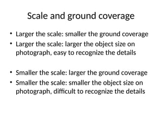 Scale and ground coverage
• Larger the scale: smaller the ground coverage
• Larger the scale: larger the object size on
photograph, easy to recognize the details
• Smaller the scale: larger the ground coverage
• Smaller the scale: smaller the object size on
photograph, difficult to recognize the details
 