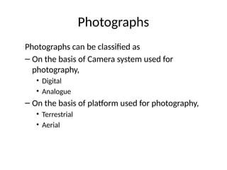 Photographs can be classified as
– On the basis of Camera system used for
photography,
• Digital
• Analogue
– On the basis of platform used for photography,
• Terrestrial
• Aerial
Photographs
 