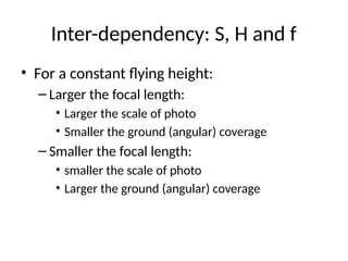 Inter-dependency: S, H and f
• For a constant flying height:
– Larger the focal length:
• Larger the scale of photo
• Smaller the ground (angular) coverage
– Smaller the focal length:
• smaller the scale of photo
• Larger the ground (angular) coverage
 