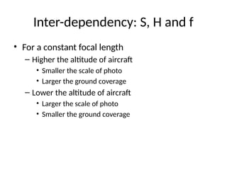• For a constant focal length
– Higher the altitude of aircraft
• Smaller the scale of photo
• Larger the ground coverage
– Lower the altitude of aircraft
• Larger the scale of photo
• Smaller the ground coverage
Inter-dependency: S, H and f
 