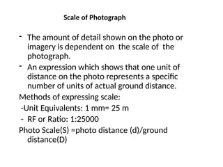 Scale of Photograph
- The amount of detail shown on the photo or
imagery is dependent on the scale of the
photograph.
- An expression which shows that one unit of
distance on the photo represents a specific
number of units of actual ground distance.
Methods of expressing scale:
-Unit Equivalents: 1 mm= 25 m
- RF or Ratio: 1:25000
Photo Scale(S) =photo distance (d)/ground
distance(D)
 