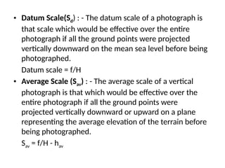 • Datum Scale(Sd) : - The datum scale of a photograph is
that scale which would be effective over the entire
photograph if all the ground points were projected
vertically downward on the mean sea level before being
photographed.
Datum scale = f/H
• Average Scale (Sav) : - The average scale of a vertical
photograph is that which would be effective over the
entire photograph if all the ground points were
projected vertically downward or upward on a plane
representing the average elevation of the terrain before
being photographed.
Sav = f/H - hav
 