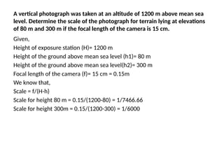 A vertical photograph was taken at an altitude of 1200 m above mean sea
level. Determine the scale of the photograph for terrain lying at elevations
of 80 m and 300 m if the focal length of the camera is 15 cm.
Given,
Height of exposure station (H)= 1200 m
Height of the ground above mean sea level (h1)= 80 m
Height of the ground above mean sea level(h2)= 300 m
Focal length of the camera (f)= 15 cm = 0.15m
We know that,
Scale = f/(H-h)
Scale for height 80 m = 0.15/(1200-80) = 1/7466.66
Scale for height 300m = 0.15/(1200-300) = 1/6000
 