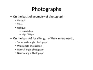 – On the basis of geometry of photograph
• Vertical
• Tilted
• Oblique
– Low oblique
– High Oblique
– On the basis of focal length of the camera used ,
• Super wide angle photograph
• Wide angle photograph
• Normal angle photograph
• Narrow angle Photograph
Photographs
 