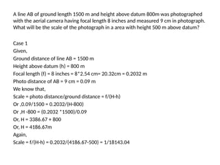 A line AB of ground length 1500 m and height above datum 800m was photographed
with the aerial camera having focal length 8 inches and measured 9 cm in photograph.
What will be the scale of the photograph in a area with height 500 m above datum?
Case 1
Given,
Ground distance of line AB = 1500 m
Height above datum (h) = 800 m
Focal length (f) = 8 inches = 8*2.54 cm= 20.32cm = 0.2032 m
Photo distance of AB = 9 cm = 0.09 m
We know that,
Scale = photo distance/ground distance = f/(H-h)
Or ,0.09/1500 = 0.2032/(H-800)
Or ,H -800 = (0.2032 *1500)/0.09
Or, H = 3386.67 + 800
Or, H = 4186.67m
Again,
Scale = f/(H-h) = 0.2032/(4186.67-500) = 1/18143.04
 