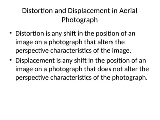 Distortion and Displacement in Aerial
Photograph
• Distortion is any shift in the position of an
image on a photograph that alters the
perspective characteristics of the image.
• Displacement is any shift in the position of an
image on a photograph that does not alter the
perspective characteristics of the photograph.
 