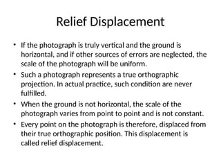 Relief Displacement
• If the photograph is truly vertical and the ground is
horizontal, and if other sources of errors are neglected, the
scale of the photograph will be uniform.
• Such a photograph represents a true orthographic
projection. In actual practice, such condition are never
fulfilled.
• When the ground is not horizontal, the scale of the
photograph varies from point to point and is not constant.
• Every point on the photograph is therefore, displaced from
their true orthographic position. This displacement is
called relief displacement.
 