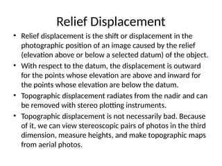 Relief Displacement
• Relief displacement is the shift or displacement in the
photographic position of an image caused by the relief
(elevation above or below a selected datum) of the object.
• With respect to the datum, the displacement is outward
for the points whose elevation are above and inward for
the points whose elevation are below the datum.
• Topographic displacement radiates from the nadir and can
be removed with stereo plotting instruments.
• Topographic displacement is not necessarily bad. Because
of it, we can view stereoscopic pairs of photos in the third
dimension, measure heights, and make topographic maps
from aerial photos.
 
