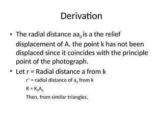 Derivation
• The radial distance aa0 is a the relief
displacement of A. the point k has not been
displaced since it coincides with the principle
point of the photograph.
• Let r = Radial distance a from k
r’ = radial distance of a0 from k
R = K0A0
Then, from similar triangles,
 