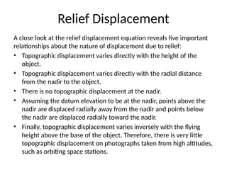 Relief Displacement
A close look at the relief displacement equation reveals five important
relationships about the nature of displacement due to relief:
• Topographic displacement varies directly with the height of the
object.
• Topographic displacement varies directly with the radial distance
from the nadir to the object.
• There is no topographic displacement at the nadir.
• Assuming the datum elevation to be at the nadir, points above the
nadir are displaced radially away from the nadir and points below
the nadir are displaced radially toward the nadir.
• Finally, topographic displacement varies inversely with the flying
height above the base of the object. Therefore, there is very little
topographic displacement on photographs taken from high altitudes,
such as orbiting space stations.
 