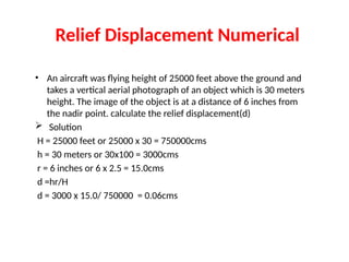 Relief Displacement Numerical
• An aircraft was flying height of 25000 feet above the ground and
takes a vertical aerial photograph of an object which is 30 meters
height. The image of the object is at a distance of 6 inches from
the nadir point. calculate the relief displacement(d)
 Solution
H = 25000 feet or 25000 x 30 = 750000cms
h = 30 meters or 30x100 = 3000cms
r = 6 inches or 6 x 2.5 = 15.0cms
d =hr/H
d = 3000 x 15.0/ 750000 = 0.06cms
 