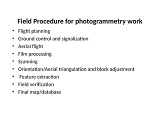 Field Procedure for photogrammetry work
• Flight planning
• Ground control and signalization
• Aerial flight
• Film processing
• Scanning
• Orientation/Aerial triangulation and block adjustment
• Feature extraction
• Field verification
• Final map/database
 