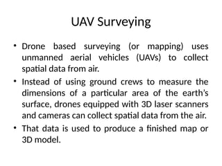 UAV Surveying
• Drone based surveying (or mapping) uses
unmanned aerial vehicles (UAVs) to collect
spatial data from air.
• Instead of using ground crews to measure the
dimensions of a particular area of the earth’s
surface, drones equipped with 3D laser scanners
and cameras can collect spatial data from the air.
• That data is used to produce a finished map or
3D model.
 
