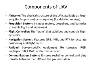 Components of UAV
• Airframe: The physical structure of the UAV, available as fixed-
wing (for large areas) or rotary-wing (for detailed surveys).
• Propulsion System: Includes motors, propellers, and batteries
to enable flight and movement.
• Flight Controller: The "brain" that stabilizes and controls flight
dynamics.
• Navigation System: Features GPS, IMU, and RTK for accurate
positioning and flight paths.
• Payload: Survey-specific equipment like cameras (RGB,
multispectral), LiDAR, or thermal sensors.
• Communication System: Ensures real-time control and data
transfer between the UAV and the ground station.
 