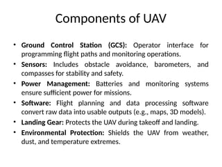 Components of UAV
• Ground Control Station (GCS): Operator interface for
programming flight paths and monitoring operations.
• Sensors: Includes obstacle avoidance, barometers, and
compasses for stability and safety.
• Power Management: Batteries and monitoring systems
ensure sufficient power for missions.
• Software: Flight planning and data processing software
convert raw data into usable outputs (e.g., maps, 3D models).
• Landing Gear: Protects the UAV during takeoff and landing.
• Environmental Protection: Shields the UAV from weather,
dust, and temperature extremes.
 