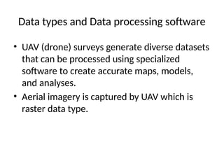 Data types and Data processing software
• UAV (drone) surveys generate diverse datasets
that can be processed using specialized
software to create accurate maps, models,
and analyses.
• Aerial imagery is captured by UAV which is
raster data type.
 