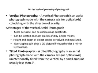 On the basis of geometry of photograph
• Vertical Photography: - A vertical Photograph is an aerial
photograph made with the camera axis (or optical axis)
coinciding with the direction of gravity.
Advantages of the vertical Aerial Photograph
– More accurate, can be used as map substitute.
– Can be located on maps quickly and by simple means.
– Height and depth of object can be perceived and measured.
– Overlapping pair gives a 3D picture if viewed under a mirror
stereoscope.
• Tilted Photography: - A tilted Photography is an aerial
photograph made with the camera axis (or optical axis)
unintentionally tilted from the vertical by a small amount
usually less than 30
.
 