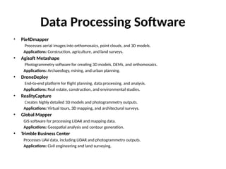 Data Processing Software
• Pix4Dmapper
Processes aerial images into orthomosaics, point clouds, and 3D models.
Applications: Construction, agriculture, and land surveys.
• Agisoft Metashape
Photogrammetry software for creating 3D models, DEMs, and orthomosaics.
Applications: Archaeology, mining, and urban planning.
• DroneDeploy
End-to-end platform for flight planning, data processing, and analysis.
Applications: Real estate, construction, and environmental studies.
• RealityCapture
Creates highly detailed 3D models and photogrammetry outputs.
Applications: Virtual tours, 3D mapping, and architectural surveys.
• Global Mapper
GIS software for processing LiDAR and mapping data.
Applications: Geospatial analysis and contour generation.
• Trimble Business Center
Processes UAV data, including LiDAR and photogrammetry outputs.
Applications: Civil engineering and land surveying.
 