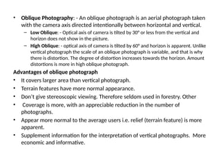 • Oblique Photography: - An oblique photograph is an aerial photograph taken
with the camera axis directed intentionally between horizontal and vertical.
– Low Oblique: - Optical axis of camera is tilted by 30° or less from the vertical and
horizon does not show in the picture.
– High Oblique: - optical axis of camera is tilted by 60° and horizon is apparent. Unlike
vertical photograph the scale of an oblique photograph is variable, and that is why
there is distortion. The degree of distortion increases towards the horizon. Amount
distortions is more in high oblique photograph.
Advantages of oblique photograph
• It covers larger area than vertical photograph.
• Terrain features have more normal appearance.
• Don’t give stereoscopic viewing. Therefore seldom used in forestry. Other
• Coverage is more, with an appreciable reduction in the number of
photographs.
• Appear more normal to the average users i.e. relief (terrain feature) is more
apparent.
• Supplement information for the interpretation of vertical photographs. More
economic and informative.
 