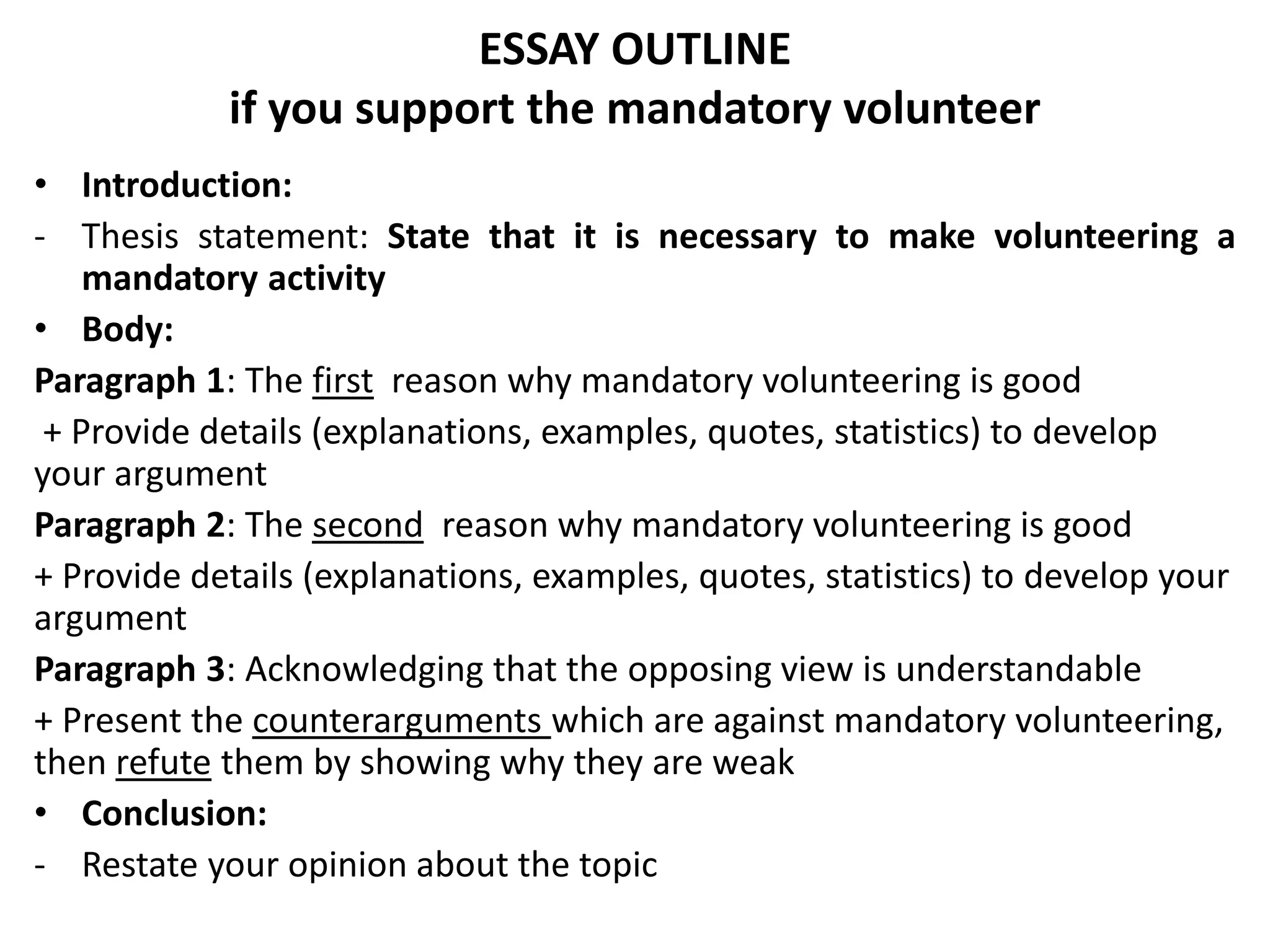 ESSAY OUTLINE
if you support the mandatory volunteer
• Introduction:
- Thesis statement: State that it is necessary to make volunteering a
mandatory activity
• Body:
Paragraph 1: The first reason why mandatory volunteering is good
+ Provide details (explanations, examples, quotes, statistics) to develop
your argument
Paragraph 2: The second reason why mandatory volunteering is good
+ Provide details (explanations, examples, quotes, statistics) to develop your
argument
Paragraph 3: Acknowledging that the opposing view is understandable
+ Present the counterarguments which are against mandatory volunteering,
then refute them by showing why they are weak
• Conclusion:
- Restate your opinion about the topic
 