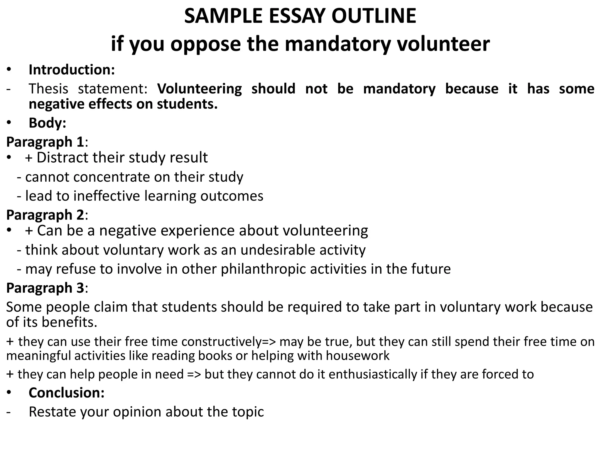SAMPLE ESSAY OUTLINE
if you oppose the mandatory volunteer
• Introduction:
- Thesis statement: Volunteering should not be mandatory because it has some
negative effects on students.
• Body:
Paragraph 1:
• + Distract their study result
- cannot concentrate on their study
- lead to ineffective learning outcomes
Paragraph 2:
• + Can be a negative experience about volunteering
- think about voluntary work as an undesirable activity
- may refuse to involve in other philanthropic activities in the future
Paragraph 3:
Some people claim that students should be required to take part in voluntary work because
of its benefits.
+ they can use their free time constructively=> may be true, but they can still spend their free time on
meaningful activities like reading books or helping with housework
+ they can help people in need => but they cannot do it enthusiastically if they are forced to
• Conclusion:
- Restate your opinion about the topic
 