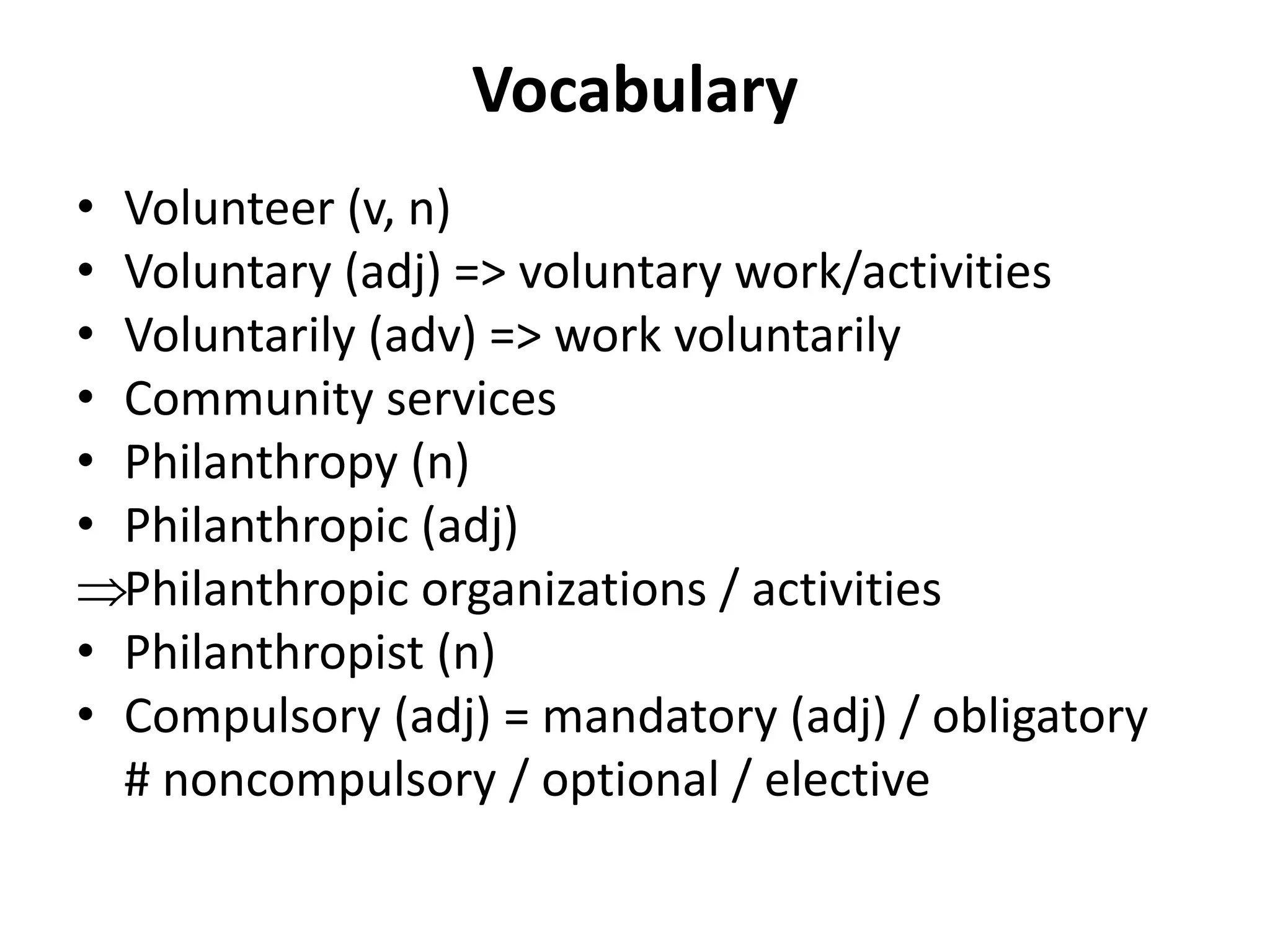 Vocabulary
• Volunteer (v, n)
• Voluntary (adj) => voluntary work/activities
• Voluntarily (adv) => work voluntarily
• Community services
• Philanthropy (n)
• Philanthropic (adj)
Philanthropic organizations / activities
• Philanthropist (n)
• Compulsory (adj) = mandatory (adj) / obligatory
# noncompulsory / optional / elective
 