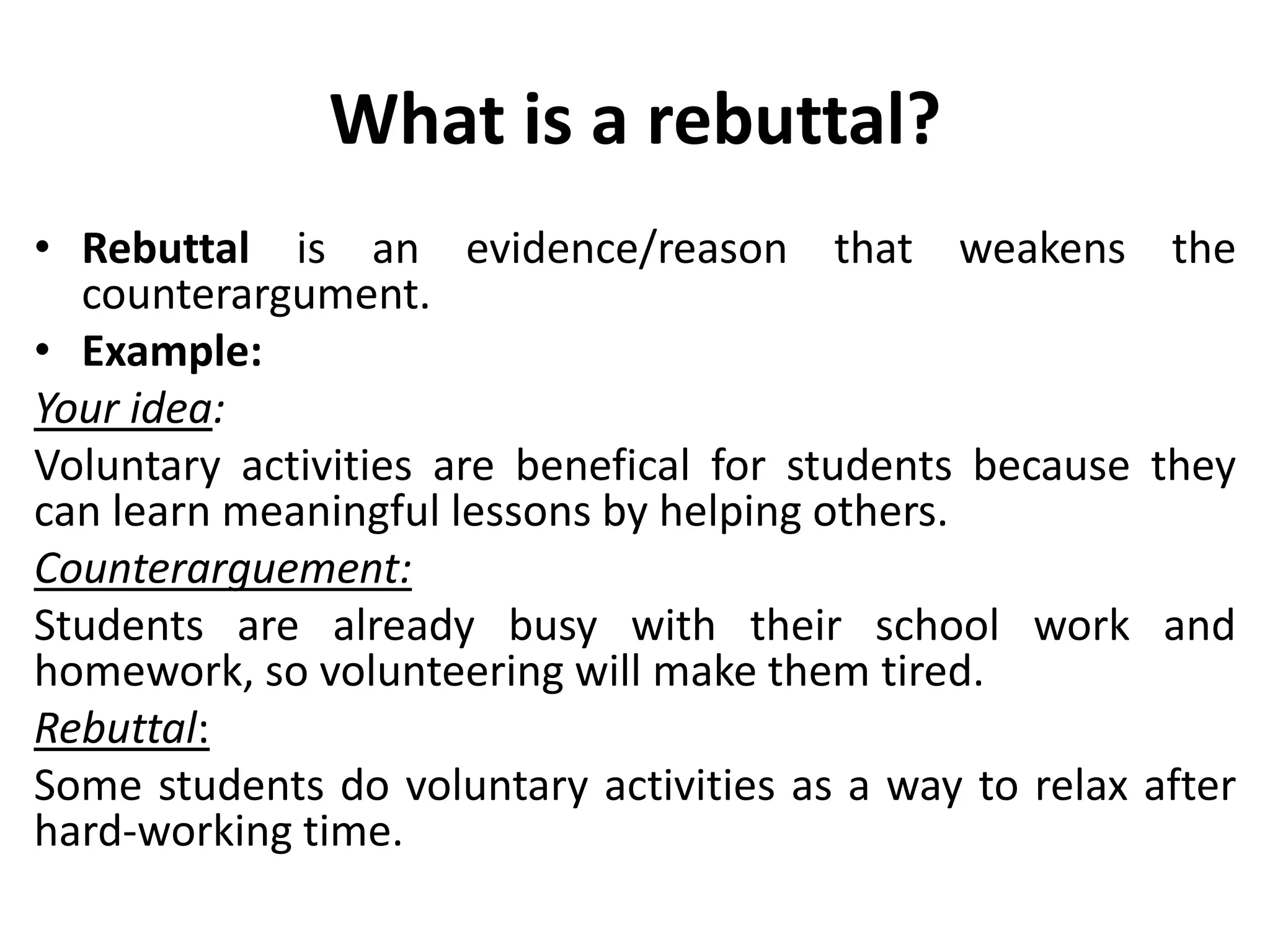 What is a rebuttal?
• Rebuttal is an evidence/reason that weakens the
counterargument.
• Example:
Your idea:
Voluntary activities are benefical for students because they
can learn meaningful lessons by helping others.
Counterarguement:
Students are already busy with their school work and
homework, so volunteering will make them tired.
Rebuttal:
Some students do voluntary activities as a way to relax after
hard-working time.
 
