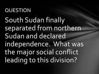 QUESTION
South Sudan finally
separated from northern
Sudan and declared
independence. What was
the major social conflict
leading to this division?
 