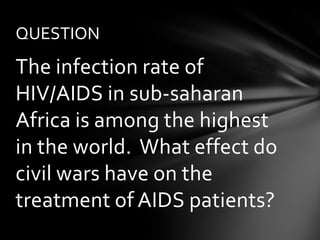 QUESTION
The infection rate of
HIV/AIDS in sub-saharan
Africa is among the highest
in the world. What effect do
civil wars have on the
treatment of AIDS patients?
 