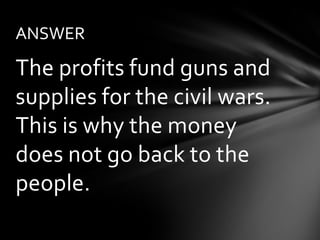 ANSWER

The profits fund guns and
supplies for the civil wars.
This is why the money
does not go back to the
people.
 