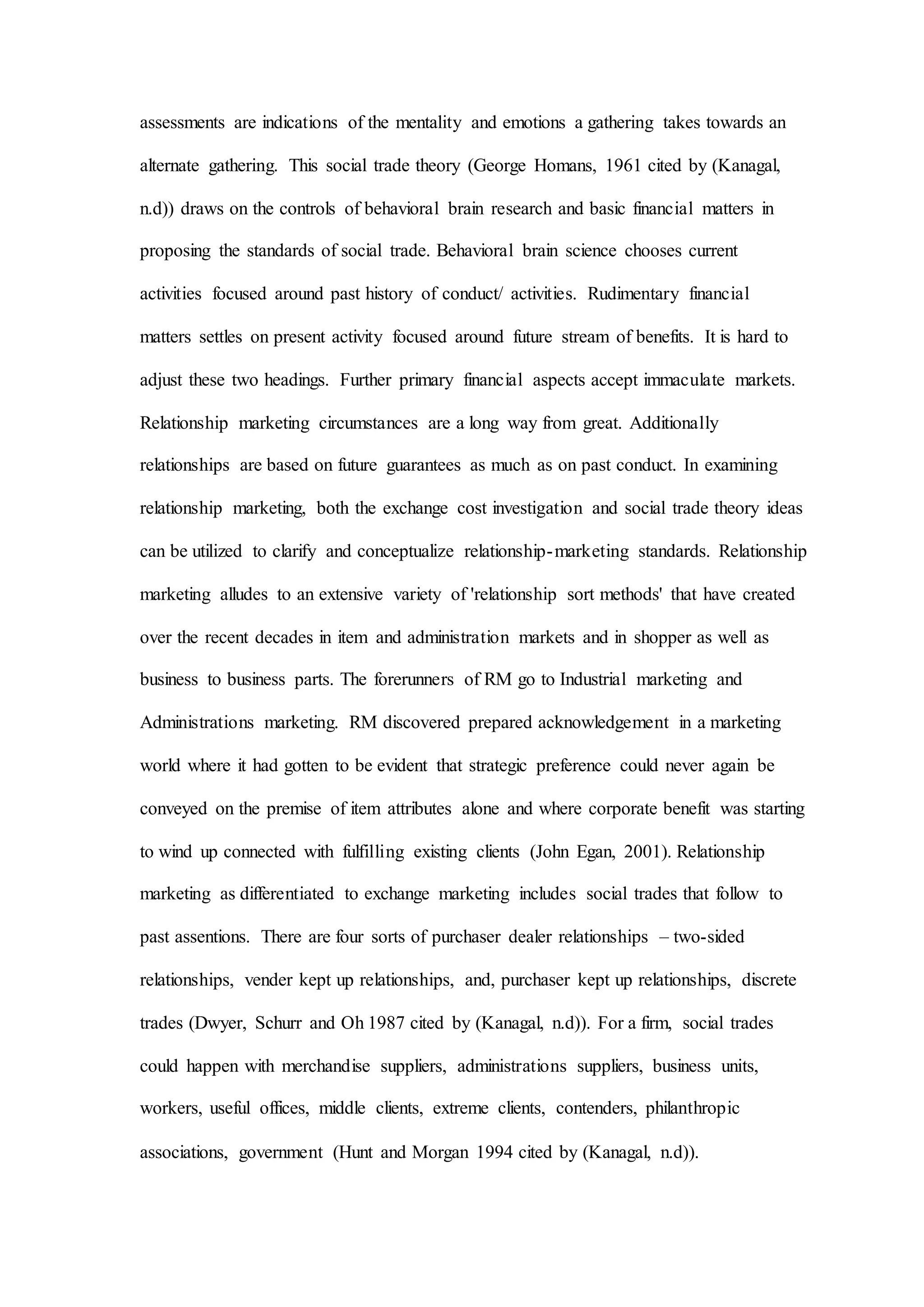 assessments are indications of the mentality and emotions a gathering takes towards an
alternate gathering. This social trade theory (George Homans, 1961 cited by (Kanagal,
n.d)) draws on the controls of behavioral brain research and basic financial matters in
proposing the standards of social trade. Behavioral brain science chooses current
activities focused around past history of conduct/ activities. Rudimentary financial
matters settles on present activity focused around future stream of benefits. It is hard to
adjust these two headings. Further primary financial aspects accept immaculate markets.
Relationship marketing circumstances are a long way from great. Additionally
relationships are based on future guarantees as much as on past conduct. In examining
relationship marketing, both the exchange cost investigation and social trade theory ideas
can be utilized to clarify and conceptualize relationship-marketing standards. Relationship
marketing alludes to an extensive variety of 'relationship sort methods' that have created
over the recent decades in item and administration markets and in shopper as well as
business to business parts. The forerunners of RM go to Industrial marketing and
Administrations marketing. RM discovered prepared acknowledgement in a marketing
world where it had gotten to be evident that strategic preference could never again be
conveyed on the premise of item attributes alone and where corporate benefit was starting
to wind up connected with fulfilling existing clients (John Egan, 2001). Relationship
marketing as differentiated to exchange marketing includes social trades that follow to
past assentions. There are four sorts of purchaser dealer relationships – two-sided
relationships, vender kept up relationships, and, purchaser kept up relationships, discrete
trades (Dwyer, Schurr and Oh 1987 cited by (Kanagal, n.d)). For a firm, social trades
could happen with merchandise suppliers, administrations suppliers, business units,
workers, useful offices, middle clients, extreme clients, contenders, philanthropic
associations, government (Hunt and Morgan 1994 cited by (Kanagal, n.d)).
 