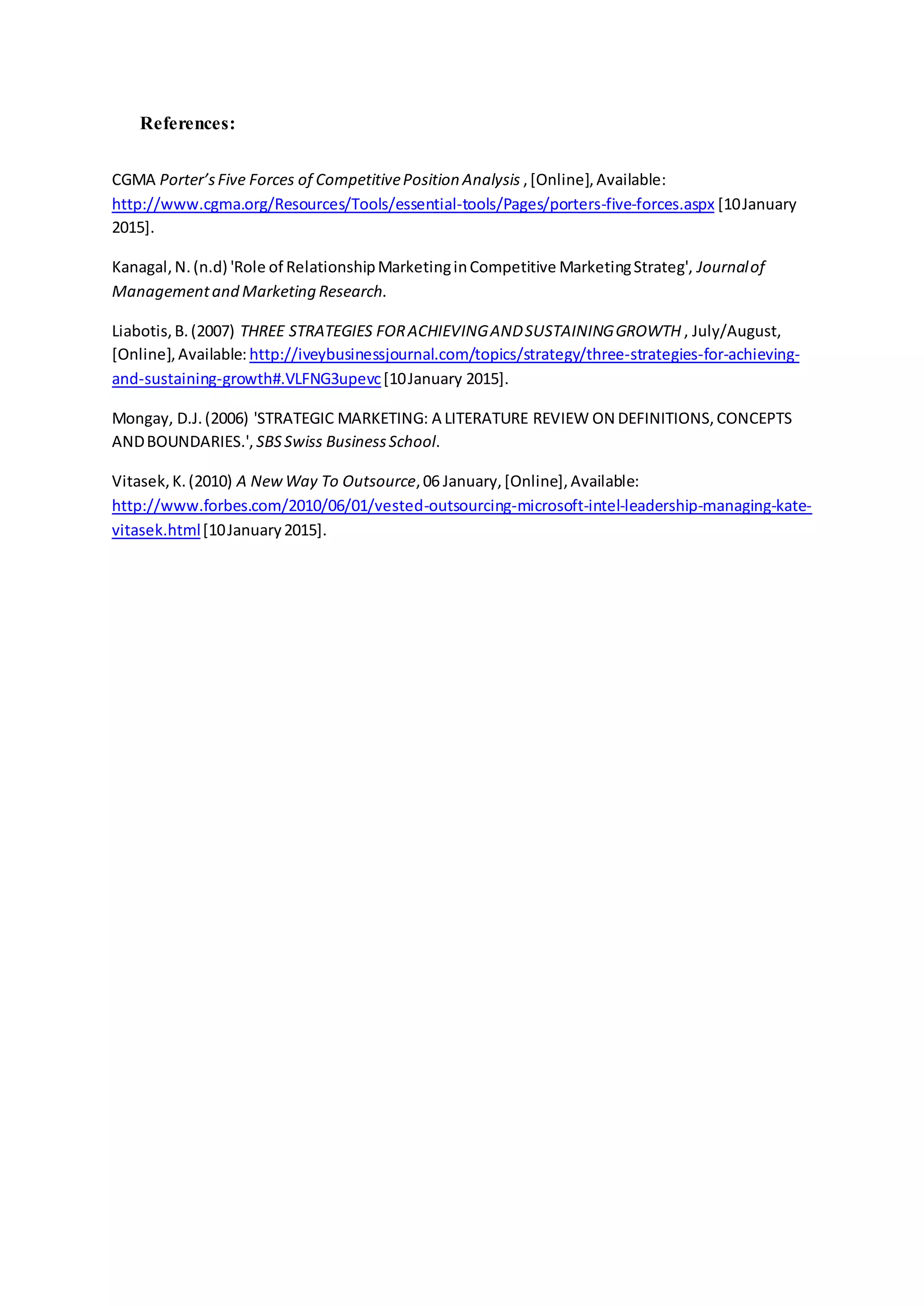 References:
CGMA Porter’sFive Forces of CompetitivePosition Analysis ,[Online],Available:
http://www.cgma.org/Resources/Tools/essential-tools/Pages/porters-five-forces.aspx [10January
2015].
Kanagal,N.(n.d) 'Role of RelationshipMarketinginCompetitive MarketingStrateg', Journalof
Managementand Marketing Research.
Liabotis,B.(2007) THREE STRATEGIES FORACHIEVINGANDSUSTAININGGROWTH , July/August,
[Online],Available: http://iveybusinessjournal.com/topics/strategy/three-strategies-for-achieving-
and-sustaining-growth#.VLFNG3upevc[10January 2015].
Mongay, D.J.(2006) 'STRATEGIC MARKETING: A LITERATURE REVIEW ON DEFINITIONS,CONCEPTS
ANDBOUNDARIES.', SBSSwiss BusinessSchool.
Vitasek,K.(2010) A NewWay To Outsource,06 January,[Online],Available:
http://www.forbes.com/2010/06/01/vested-outsourcing-microsoft-intel-leadership-managing-kate-
vitasek.html[10January2015].
 