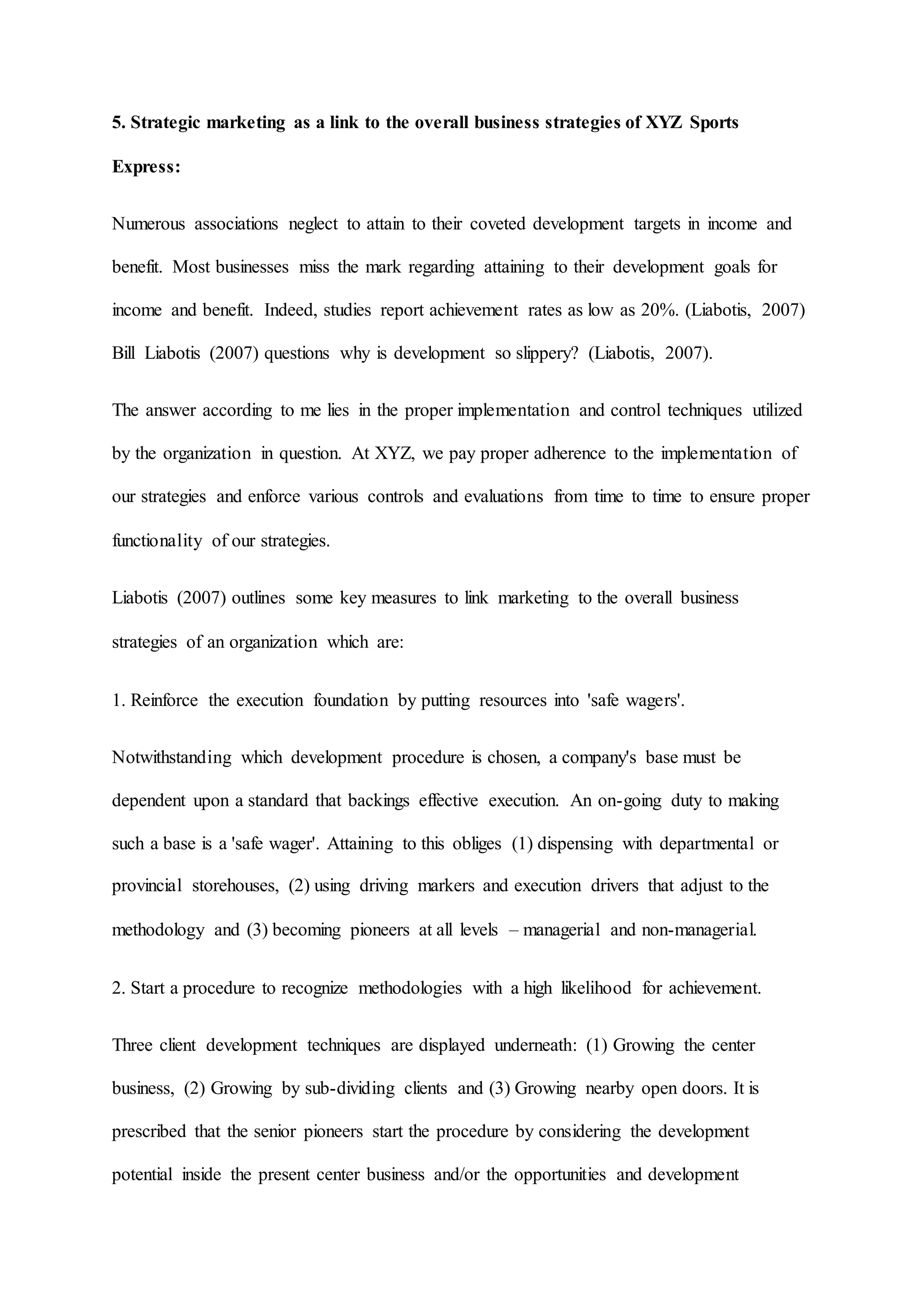 5. Strategic marketing as a link to the overall business strategies of XYZ Sports
Express:
Numerous associations neglect to attain to their coveted development targets in income and
benefit. Most businesses miss the mark regarding attaining to their development goals for
income and benefit. Indeed, studies report achievement rates as low as 20%. (Liabotis, 2007)
Bill Liabotis (2007) questions why is development so slippery? (Liabotis, 2007).
The answer according to me lies in the proper implementation and control techniques utilized
by the organization in question. At XYZ, we pay proper adherence to the implementation of
our strategies and enforce various controls and evaluations from time to time to ensure proper
functionality of our strategies.
Liabotis (2007) outlines some key measures to link marketing to the overall business
strategies of an organization which are:
1. Reinforce the execution foundation by putting resources into 'safe wagers'.
Notwithstanding which development procedure is chosen, a company's base must be
dependent upon a standard that backings effective execution. An on-going duty to making
such a base is a 'safe wager'. Attaining to this obliges (1) dispensing with departmental or
provincial storehouses, (2) using driving markers and execution drivers that adjust to the
methodology and (3) becoming pioneers at all levels – managerial and non-managerial.
2. Start a procedure to recognize methodologies with a high likelihood for achievement.
Three client development techniques are displayed underneath: (1) Growing the center
business, (2) Growing by sub-dividing clients and (3) Growing nearby open doors. It is
prescribed that the senior pioneers start the procedure by considering the development
potential inside the present center business and/or the opportunities and development
 