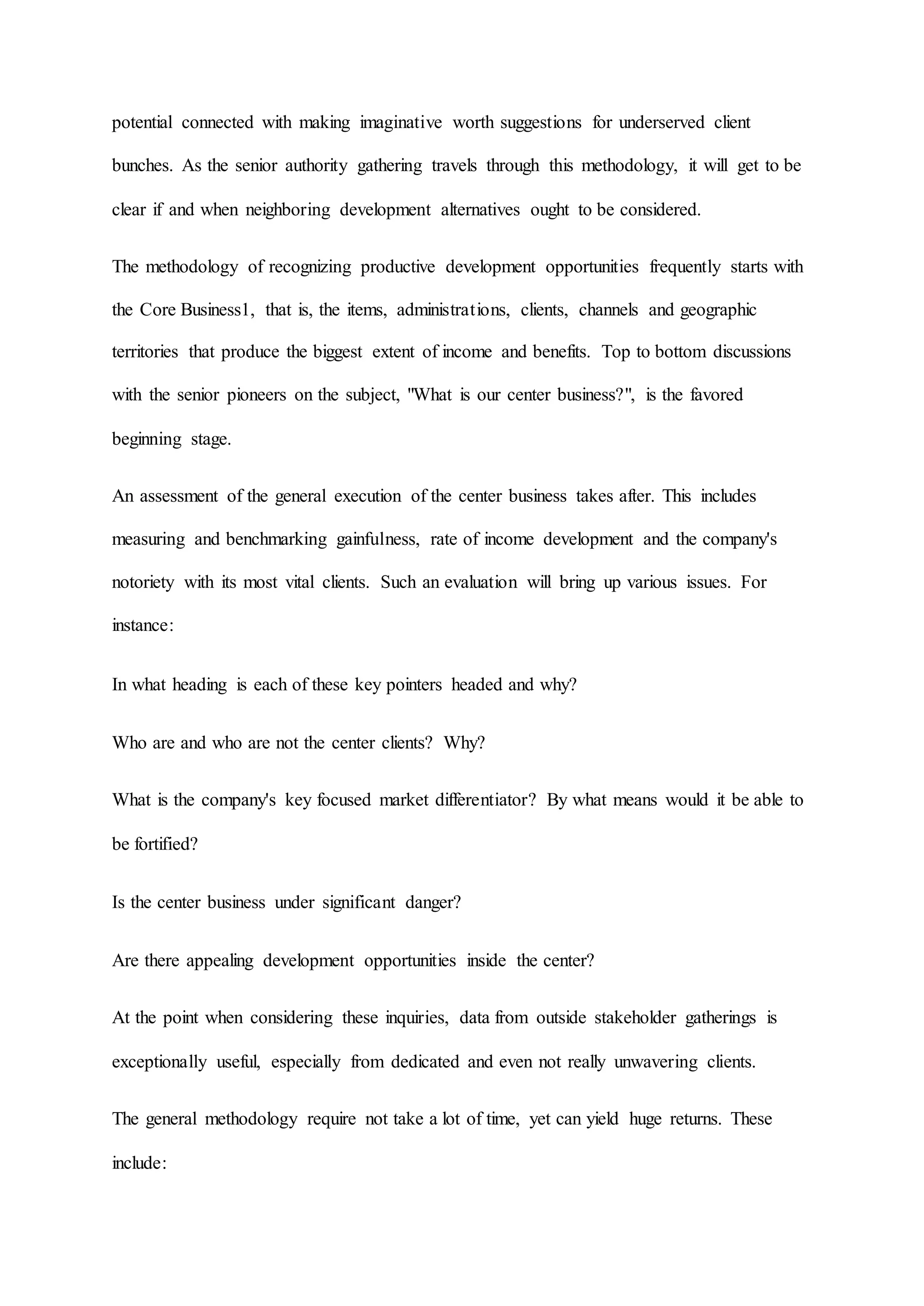 potential connected with making imaginative worth suggestions for underserved client
bunches. As the senior authority gathering travels through this methodology, it will get to be
clear if and when neighboring development alternatives ought to be considered.
The methodology of recognizing productive development opportunities frequently starts with
the Core Business1, that is, the items, administrations, clients, channels and geographic
territories that produce the biggest extent of income and benefits. Top to bottom discussions
with the senior pioneers on the subject, "What is our center business?", is the favored
beginning stage.
An assessment of the general execution of the center business takes after. This includes
measuring and benchmarking gainfulness, rate of income development and the company's
notoriety with its most vital clients. Such an evaluation will bring up various issues. For
instance:
In what heading is each of these key pointers headed and why?
Who are and who are not the center clients? Why?
What is the company's key focused market differentiator? By what means would it be able to
be fortified?
Is the center business under significant danger?
Are there appealing development opportunities inside the center?
At the point when considering these inquiries, data from outside stakeholder gatherings is
exceptionally useful, especially from dedicated and even not really unwavering clients.
The general methodology require not take a lot of time, yet can yield huge returns. These
include:
 
