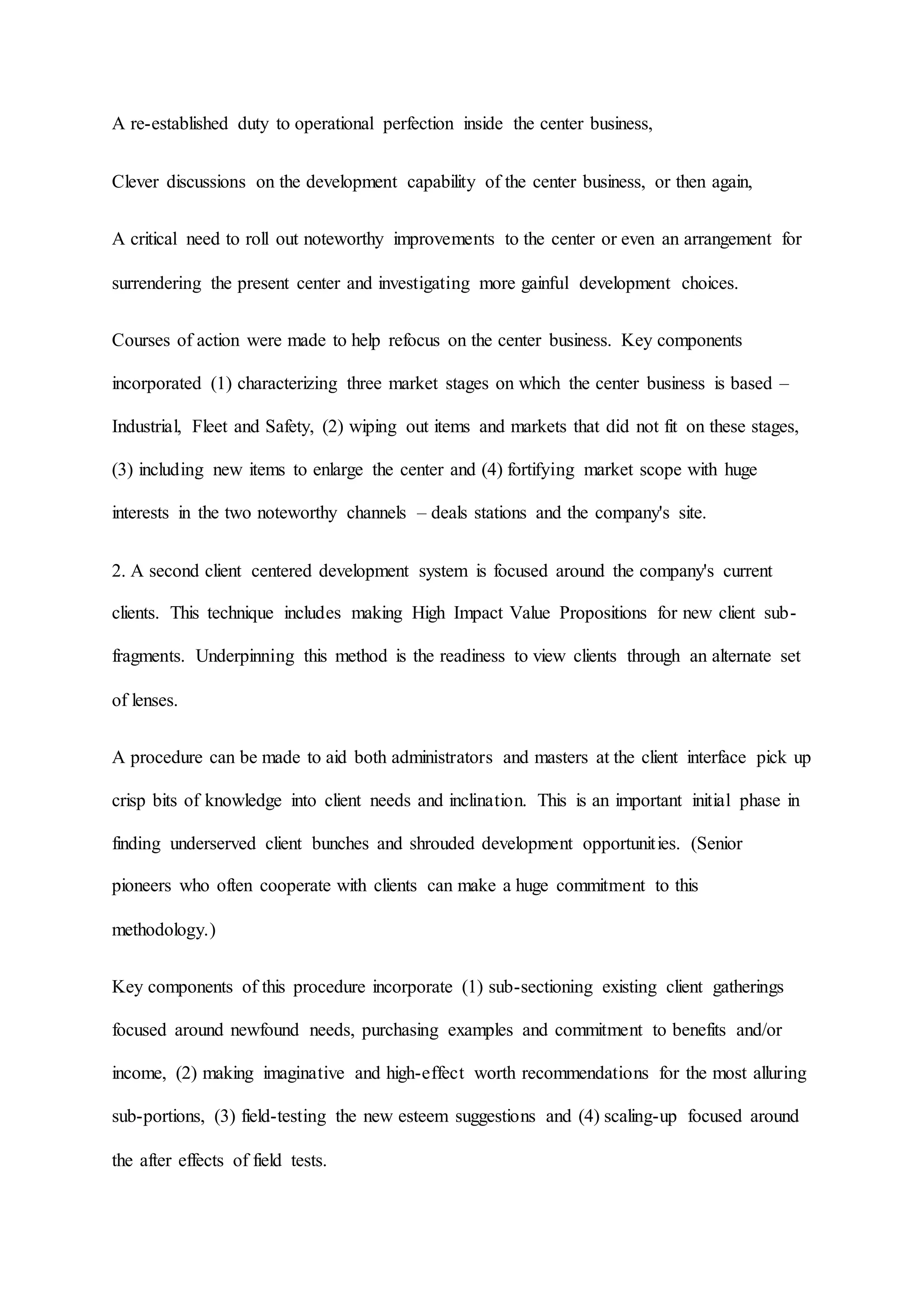 A re-established duty to operational perfection inside the center business,
Clever discussions on the development capability of the center business, or then again,
A critical need to roll out noteworthy improvements to the center or even an arrangement for
surrendering the present center and investigating more gainful development choices.
Courses of action were made to help refocus on the center business. Key components
incorporated (1) characterizing three market stages on which the center business is based –
Industrial, Fleet and Safety, (2) wiping out items and markets that did not fit on these stages,
(3) including new items to enlarge the center and (4) fortifying market scope with huge
interests in the two noteworthy channels – deals stations and the company's site.
2. A second client centered development system is focused around the company's current
clients. This technique includes making High Impact Value Propositions for new client sub-
fragments. Underpinning this method is the readiness to view clients through an alternate set
of lenses.
A procedure can be made to aid both administrators and masters at the client interface pick up
crisp bits of knowledge into client needs and inclination. This is an important initial phase in
finding underserved client bunches and shrouded development opportunities. (Senior
pioneers who often cooperate with clients can make a huge commitment to this
methodology.)
Key components of this procedure incorporate (1) sub-sectioning existing client gatherings
focused around newfound needs, purchasing examples and commitment to benefits and/or
income, (2) making imaginative and high-effect worth recommendations for the most alluring
sub-portions, (3) field-testing the new esteem suggestions and (4) scaling-up focused around
the after effects of field tests.
 