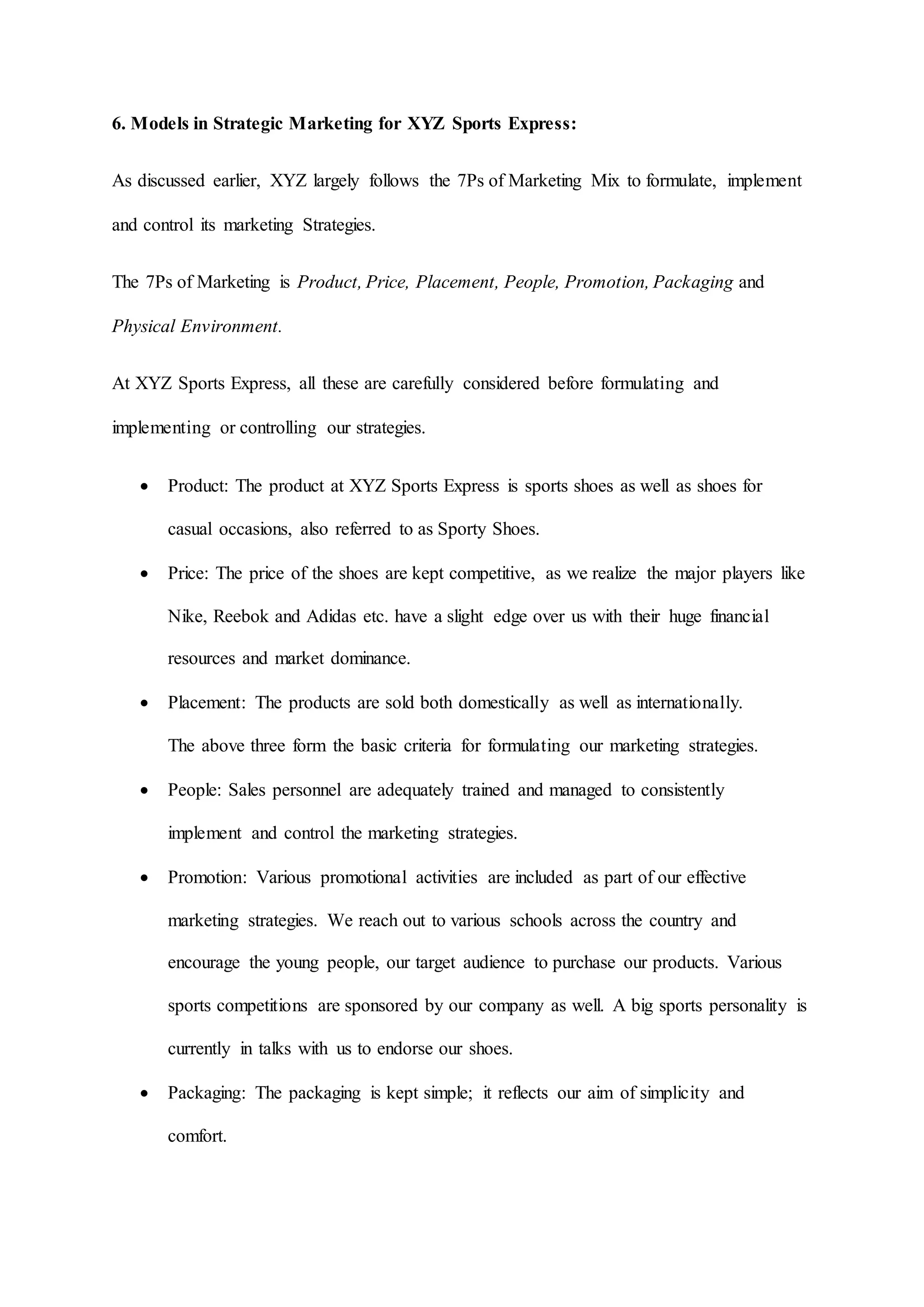 6. Models in Strategic Marketing for XYZ Sports Express:
As discussed earlier, XYZ largely follows the 7Ps of Marketing Mix to formulate, implement
and control its marketing Strategies.
The 7Ps of Marketing is Product, Price, Placement, People, Promotion, Packaging and
Physical Environment.
At XYZ Sports Express, all these are carefully considered before formulating and
implementing or controlling our strategies.
 Product: The product at XYZ Sports Express is sports shoes as well as shoes for
casual occasions, also referred to as Sporty Shoes.
 Price: The price of the shoes are kept competitive, as we realize the major players like
Nike, Reebok and Adidas etc. have a slight edge over us with their huge financial
resources and market dominance.
 Placement: The products are sold both domestically as well as internationally.
The above three form the basic criteria for formulating our marketing strategies.
 People: Sales personnel are adequately trained and managed to consistently
implement and control the marketing strategies.
 Promotion: Various promotional activities are included as part of our effective
marketing strategies. We reach out to various schools across the country and
encourage the young people, our target audience to purchase our products. Various
sports competitions are sponsored by our company as well. A big sports personality is
currently in talks with us to endorse our shoes.
 Packaging: The packaging is kept simple; it reflects our aim of simplicity and
comfort.
 