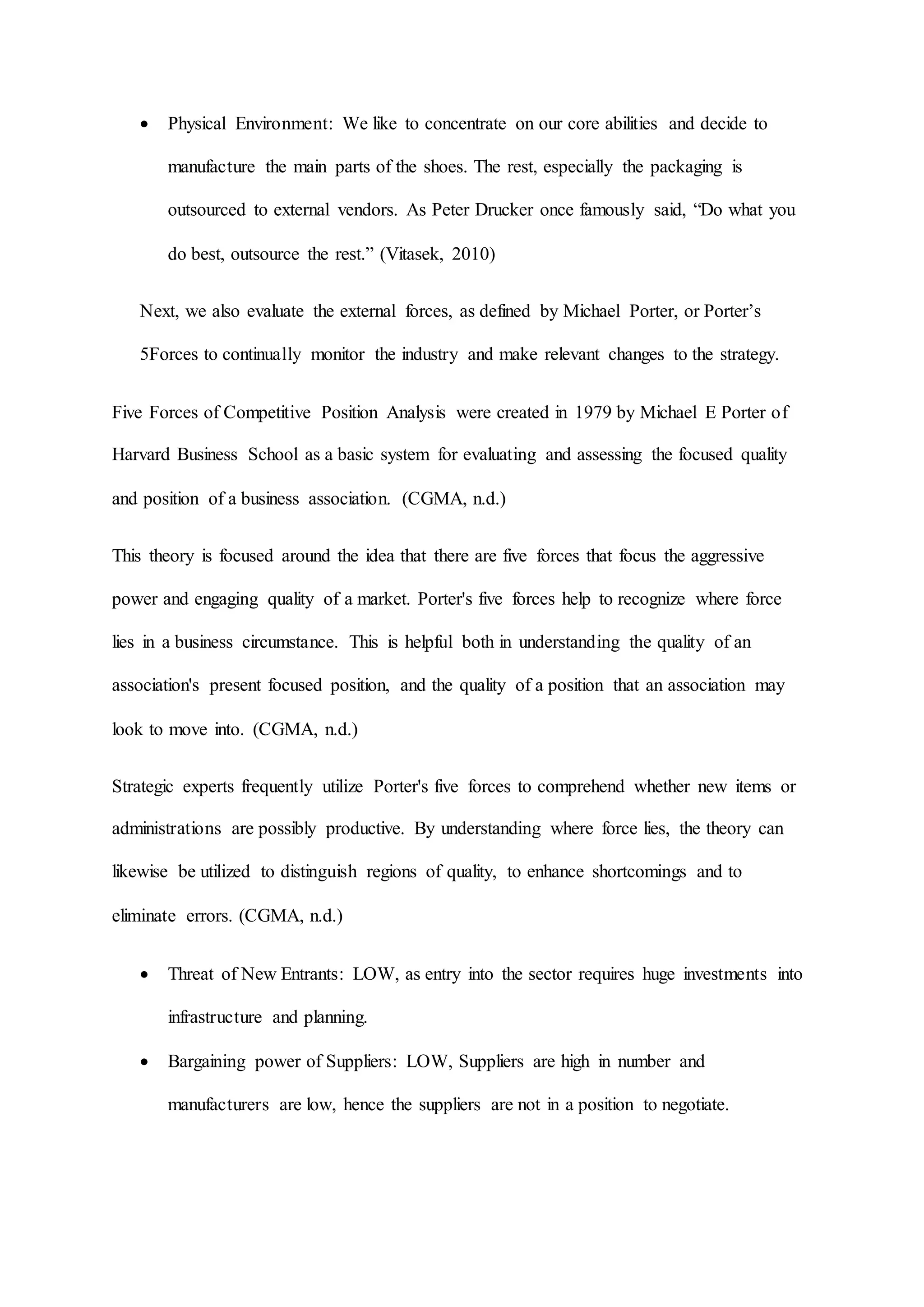  Physical Environment: We like to concentrate on our core abilities and decide to
manufacture the main parts of the shoes. The rest, especially the packaging is
outsourced to external vendors. As Peter Drucker once famously said, “Do what you
do best, outsource the rest.” (Vitasek, 2010)
Next, we also evaluate the external forces, as defined by Michael Porter, or Porter’s
5Forces to continually monitor the industry and make relevant changes to the strategy.
Five Forces of Competitive Position Analysis were created in 1979 by Michael E Porter of
Harvard Business School as a basic system for evaluating and assessing the focused quality
and position of a business association. (CGMA, n.d.)
This theory is focused around the idea that there are five forces that focus the aggressive
power and engaging quality of a market. Porter's five forces help to recognize where force
lies in a business circumstance. This is helpful both in understanding the quality of an
association's present focused position, and the quality of a position that an association may
look to move into. (CGMA, n.d.)
Strategic experts frequently utilize Porter's five forces to comprehend whether new items or
administrations are possibly productive. By understanding where force lies, the theory can
likewise be utilized to distinguish regions of quality, to enhance shortcomings and to
eliminate errors. (CGMA, n.d.)
 Threat of New Entrants: LOW, as entry into the sector requires huge investments into
infrastructure and planning.
 Bargaining power of Suppliers: LOW, Suppliers are high in number and
manufacturers are low, hence the suppliers are not in a position to negotiate.
 