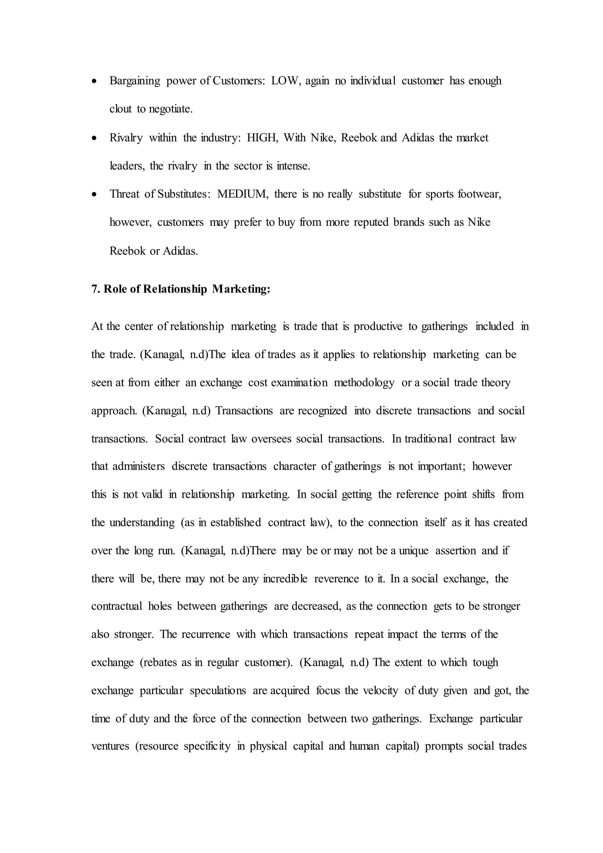 Bargaining power of Customers: LOW, again no individual customer has enough
clout to negotiate.
 Rivalry within the industry: HIGH, With Nike, Reebok and Adidas the market
leaders, the rivalry in the sector is intense.
 Threat of Substitutes: MEDIUM, there is no really substitute for sports footwear,
however, customers may prefer to buy from more reputed brands such as Nike
Reebok or Adidas.
7. Role of Relationship Marketing:
At the center of relationship marketing is trade that is productive to gatherings included in
the trade. (Kanagal, n.d)The idea of trades as it applies to relationship marketing can be
seen at from either an exchange cost examination methodology or a social trade theory
approach. (Kanagal, n.d) Transactions are recognized into discrete transactions and social
transactions. Social contract law oversees social transactions. In traditional contract law
that administers discrete transactions character of gatherings is not important; however
this is not valid in relationship marketing. In social getting the reference point shifts from
the understanding (as in established contract law), to the connection itself as it has created
over the long run. (Kanagal, n.d)There may be or may not be a unique assertion and if
there will be, there may not be any incredible reverence to it. In a social exchange, the
contractual holes between gatherings are decreased, as the connection gets to be stronger
also stronger. The recurrence with which transactions repeat impact the terms of the
exchange (rebates as in regular customer). (Kanagal, n.d) The extent to which tough
exchange particular speculations are acquired focus the velocity of duty given and got, the
time of duty and the force of the connection between two gatherings. Exchange particular
ventures (resource specificity in physical capital and human capital) prompts social trades
 