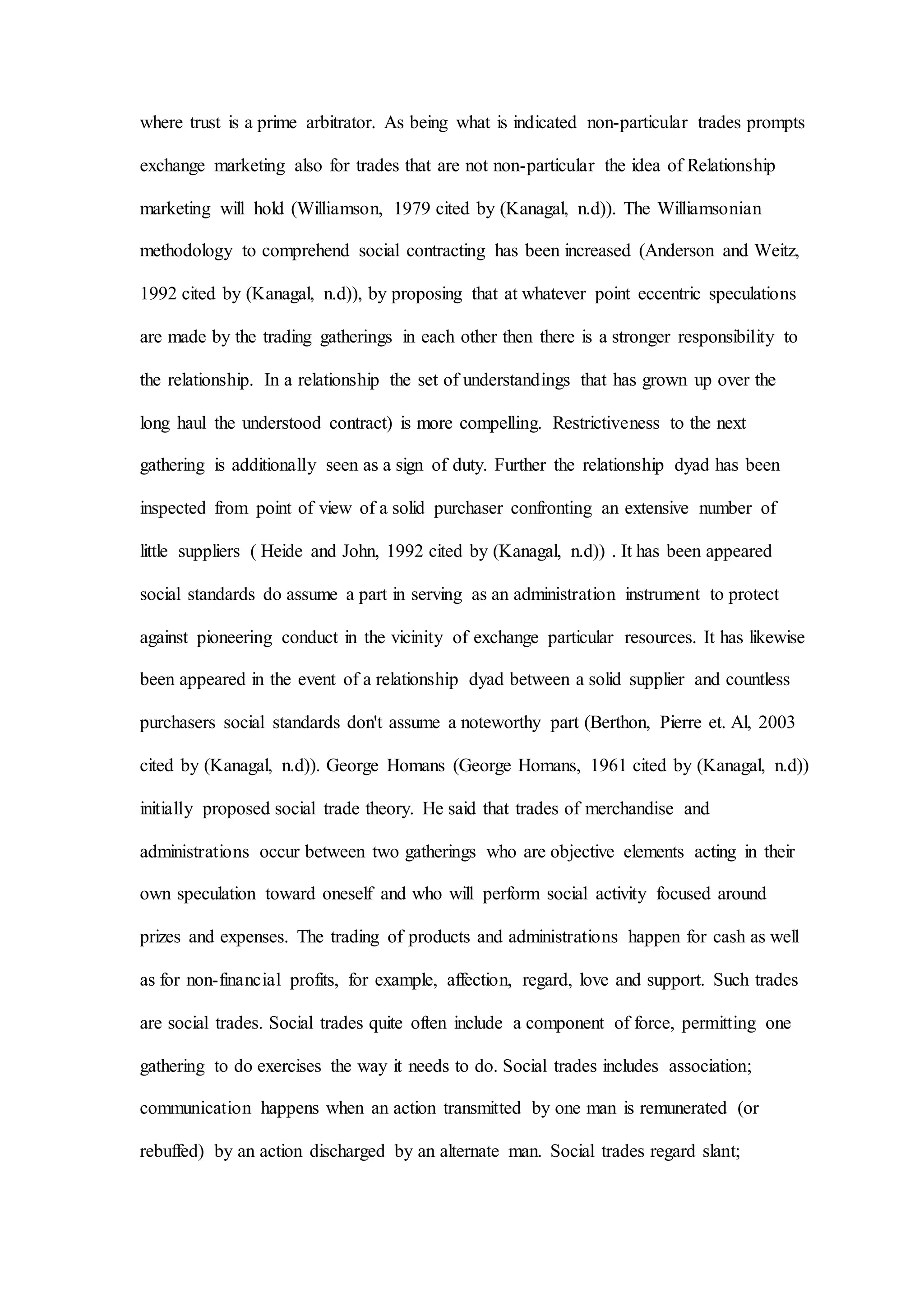 where trust is a prime arbitrator. As being what is indicated non-particular trades prompts
exchange marketing also for trades that are not non-particular the idea of Relationship
marketing will hold (Williamson, 1979 cited by (Kanagal, n.d)). The Williamsonian
methodology to comprehend social contracting has been increased (Anderson and Weitz,
1992 cited by (Kanagal, n.d)), by proposing that at whatever point eccentric speculations
are made by the trading gatherings in each other then there is a stronger responsibility to
the relationship. In a relationship the set of understandings that has grown up over the
long haul the understood contract) is more compelling. Restrictiveness to the next
gathering is additionally seen as a sign of duty. Further the relationship dyad has been
inspected from point of view of a solid purchaser confronting an extensive number of
little suppliers ( Heide and John, 1992 cited by (Kanagal, n.d)) . It has been appeared
social standards do assume a part in serving as an administration instrument to protect
against pioneering conduct in the vicinity of exchange particular resources. It has likewise
been appeared in the event of a relationship dyad between a solid supplier and countless
purchasers social standards don't assume a noteworthy part (Berthon, Pierre et. Al, 2003
cited by (Kanagal, n.d)). George Homans (George Homans, 1961 cited by (Kanagal, n.d))
initially proposed social trade theory. He said that trades of merchandise and
administrations occur between two gatherings who are objective elements acting in their
own speculation toward oneself and who will perform social activity focused around
prizes and expenses. The trading of products and administrations happen for cash as well
as for non-financial profits, for example, affection, regard, love and support. Such trades
are social trades. Social trades quite often include a component of force, permitting one
gathering to do exercises the way it needs to do. Social trades includes association;
communication happens when an action transmitted by one man is remunerated (or
rebuffed) by an action discharged by an alternate man. Social trades regard slant;
 