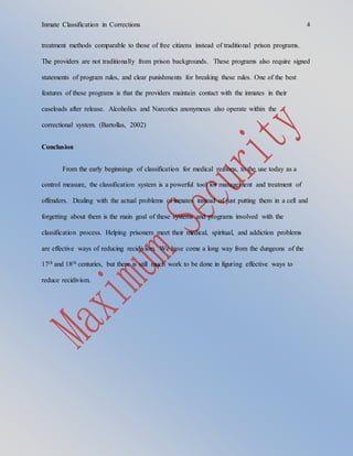 Inmate Classification in Corrections 4
treatment methods comparable to those of free citizens instead of traditional prison programs.
The providers are not traditionally from prison backgrounds. These programs also require signed
statements of program rules, and clear punishments for breaking these rules. One of the best
features of these programs is that the providers maintain contact with the inmates in their
caseloads after release. Alcoholics and Narcotics anonymous also operate within the
correctional system. (Bartollas, 2002)
Conclusion
From the early beginnings of classification for medical reasons, to the use today as a
control measure, the classification system is a powerful tool for management and treatment of
offenders. Dealing with the actual problems of inmates instead of just putting them in a cell and
forgetting about them is the main goal of these systems and programs involved with the
classification process. Helping prisoners meet their medical, spiritual, and addiction problems
are effective ways of reducing recidivism. We have come a long way from the dungeons of the
17th and 18th centuries, but there is still much work to be done in figuring effective ways to
reduce recidivism.
 