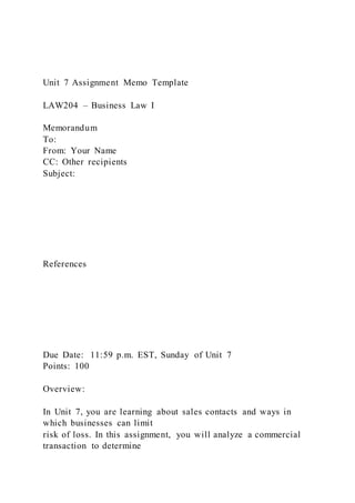 Unit 7 Assignment Memo Template
LAW204 – Business Law I
Memorandum
To:
From: Your Name
CC: Other recipients
Subject:
References
Due Date: 11:59 p.m. EST, Sunday of Unit 7
Points: 100
Overview:
In Unit 7, you are learning about sales contacts and ways in
which businesses can limit
risk of loss. In this assignment, you will analyze a commercial
transaction to determine
 