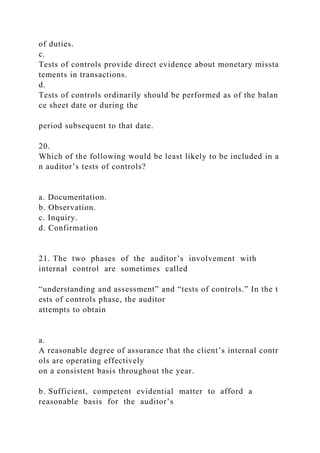 of duties.
c.
Tests of controls provide direct evidence about monetary missta
tements in transactions.
d.
Tests of controls ordinarily should be performed as of the balan
ce sheet date or during the
period subsequent to that date.
20.
Which of the following would be least likely to be included in a
n auditor’s tests of controls?
a. Documentation.
b. Observation.
c. Inquiry.
d. Confirmation
21. The two phases of the auditor’s involvement with
internal control are sometimes called
“understanding and assessment” and “tests of controls.” In the t
ests of controls phase, the auditor
attempts to obtain
a.
A reasonable degree of assurance that the client’s internal contr
ols are operating effectively
on a consistent basis throughout the year.
b. Sufficient, competent evidential matter to afford a
reasonable basis for the auditor’s
 