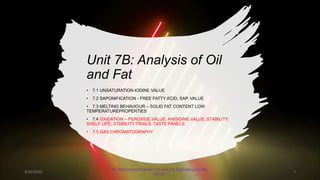 Unit 7B: Analysis of Oil
and Fat
• 7.1 UNSATURATION-IODINE VALUE
• 7.2 SAPONIFICATION - FREE FATTY ACID, SAP. VALUE
• 7.3 MELTING BEHAVIOUR – SOLID FAT CONTENT LOW
TEMPERATUREPROPERTIES
• 7.4 OXIDATION – PEROXIDE VALUE, ANISIDINE VALUE, STABILITY,
SHELF LIFE, STABILITY TRIALS, TASTE PANELS
• 7.5 GAS CHROMATOGRAPHY
4/30/2020
Dr. Mohammed Danish/ Oil and Fat Technology/UniKL
MICET
1
 