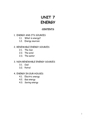2
UNIT 7
ENERGY
CONTENTS
1. ENERGY AND ITS SOURCES
1.1. What is energy?
1.2. Energy sources
2. RENEWABLE ENERGY SOURCES
2.1. The Sun
2.2. The wind
2.3. The water
3. NON RENEWABLE ENERGY SOURCES
3.1. Coal
3.2. Petrol
4. ENERGY IN OUR HOUSES
4.1. Electric energy
4.2. Gas energy
4.3. Saving energy
 