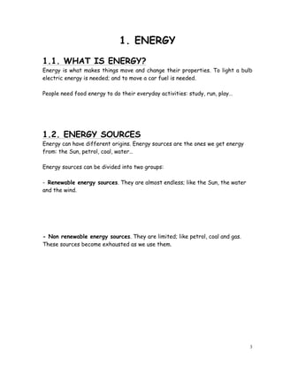 3
1. ENERGY
1.1. WHAT IS ENERGY?
Energy is what makes things move and change their properties. To light a bulb
electric energy is needed; and to move a car fuel is needed.
People need food energy to do their everyday activities: study, run, play…
1.2. ENERGY SOURCES
Energy can have different origins. Energy sources are the ones we get energy
from: the Sun, petrol, coal, water…
Energy sources can be divided into two groups:
- Renewable energy sources. They are almost endless; like the Sun, the water
and the wind.
- Non renewable energy sources. They are limited; like petrol, coal and gas.
These sources become exhausted as we use them.
 