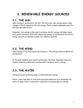 4
2. RENEWABLE ENERGY SOURCES
2.1. THE SUN
Solar energy is produced by the Sun. The Sun is our main energy source, most
changes on Earth depend on the Sun energy. Plants, animals and people need the
Sun heat and light to live.
Nowadays, Sun energy is also used to produce electric energy and keep houses
warm (with radiators). With solar panels Sun energy is transformed into electric
energy and with accumulators water for radiators gets hot.
2.2. THE WIND
Wind energy is the one produced by moving air. This energy moves windmills and
sailing boats.
In the past windmills were used to grind grain, like flour. Nowadays there are
modern windmills (called wind turbines) that transform wind in energy.
2.3. THE WATER
Energy produced by moving water is called hydraulic energy.
Rivers´ water was used to move mills and grind wheat and corn. Nowadays the
water of some rivers is collected in reservoirs to produce electric energy.
 