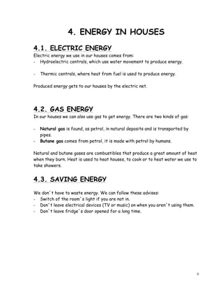 6
4. ENERGY IN HOUSES
4.1. ELECTRIC ENERGY
Electric energy we use in our houses comes from:
- Hydroelectric centrals, which use water movement to produce energy.
- Thermic centrals, where heat from fuel is used to produce energy.
Produced energy gets to our houses by the electric net.
4.2. GAS ENERGY
In our houses we can also use gas to get energy. There are two kinds of gas:
- Natural gas is found, as petrol, in natural deposits and is transported by
pipes.
- Butane gas comes from petrol, it is made with petrol by humans.
Natural and butane gases are combustibles that produce a great amount of heat
when they burn. Heat is used to heat houses, to cook or to heat water we use to
take showers.
4.3. SAVING ENERGY
We don´t have to waste energy. We can follow these advises:
- Switch of the room´s light if you are not in.
- Don´t leave electrical devices (TV or music) on when you aren´t using them.
- Don´t leave fridge´s door opened for a long time.
 